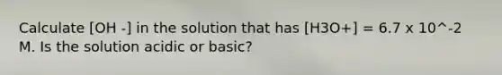 Calculate [OH -] in the solution that has [H3O+] = 6.7 x 10^-2 M. Is the solution acidic or basic?