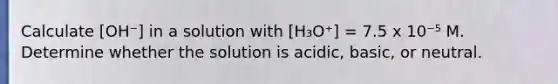 Calculate [OH⁻] in a solution with [H₃O⁺] = 7.5 x 10⁻⁵ M. Determine whether the solution is acidic, basic, or neutral.