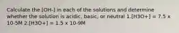 Calculate the [OH-] in each of the solutions and determine whether the solution is acidic, basic, or neutral 1.[H3O+] = 7.5 x 10-5M 2.[H3O+] = 1.5 x 10-9M