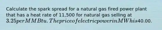 Calculate the spark spread for a natural gas fired power plant that has a heat rate of 11,500 for natural gas selling at 3.25 per MMBtu. The price of electric power in MWh is40.00.