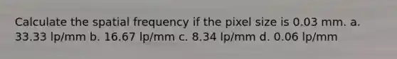 Calculate the spatial frequency if the pixel size is 0.03 mm. a. 33.33 lp/mm b. 16.67 lp/mm c. 8.34 lp/mm d. 0.06 lp/mm