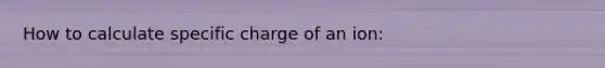 How to calculate specific charge of an ion: