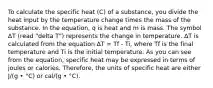 To calculate the specific heat (C) of a substance, you divide the heat input by the temperature change times the mass of the substance. In the equation, q is heat and m is mass. The symbol ΔT (read "delta T") represents the change in temperature. ΔT is calculated from the equation ΔT = Tf - Ti, where Tf is the final temperature and Ti is the initial temperature. As you can see from the equation, specific heat may be expressed in terms of joules or calories. Therefore, the units of specific heat are either J/(g • °C) or cal/(g • °C).