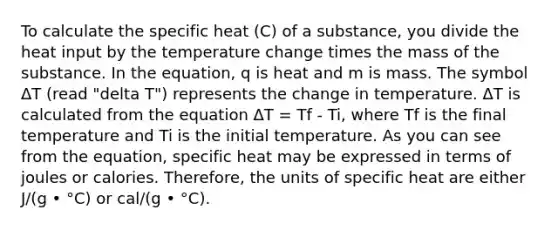 To calculate the specific heat (C) of a substance, you divide the heat input by the temperature change times the mass of the substance. In the equation, q is heat and m is mass. The symbol ΔT (read "delta T") represents the change in temperature. ΔT is calculated from the equation ΔT = Tf - Ti, where Tf is the final temperature and Ti is the initial temperature. As you can see from the equation, specific heat may be expressed in terms of joules or calories. Therefore, the units of specific heat are either J/(g • °C) or cal/(g • °C).