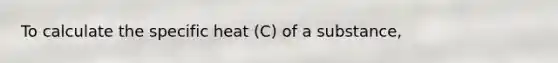 To calculate the specific heat (C) of a substance,