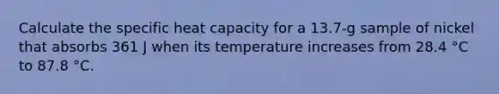 Calculate the specific heat capacity for a 13.7-g sample of nickel that absorbs 361 J when its temperature increases from 28.4 °C to 87.8 °C.