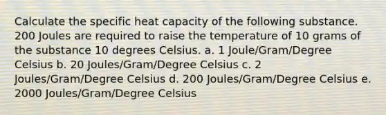 Calculate the specific heat capacity of the following substance. 200 Joules are required to raise the temperature of 10 grams of the substance 10 degrees Celsius. a. 1 Joule/Gram/Degree Celsius b. 20 Joules/Gram/Degree Celsius c. 2 Joules/Gram/Degree Celsius d. 200 Joules/Gram/Degree Celsius e. 2000 Joules/Gram/Degree Celsius