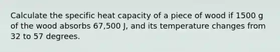 Calculate the specific heat capacity of a piece of wood if 1500 g of the wood absorbs 67,500 J, and its temperature changes from 32 to 57 degrees.