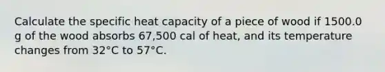 Calculate the specific heat capacity of a piece of wood if 1500.0 g of the wood absorbs 67,500 cal of heat, and its temperature changes from 32°C to 57°C.