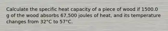 Calculate the specific heat capacity of a piece of wood if 1500.0 g of the wood absorbs 67,500 joules of heat, and its temperature changes from 32°C to 57°C.