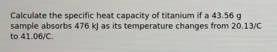 Calculate the specific heat capacity of titanium if a 43.56 g sample absorbs 476 kJ as its temperature changes from 20.13/C to 41.06/C.