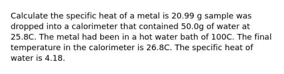 Calculate the specific heat of a metal is 20.99 g sample was dropped into a calorimeter that contained 50.0g of water at 25.8C. The metal had been in a hot water bath of 100C. The final temperature in the calorimeter is 26.8C. The specific heat of water is 4.18.