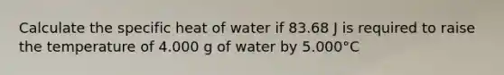 Calculate the specific heat of water if 83.68 J is required to raise the temperature of 4.000 g of water by 5.000°C