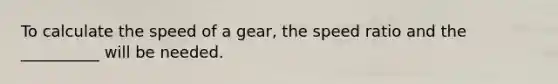 To calculate the speed of a gear, the speed ratio and the __________ will be needed.