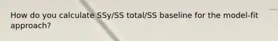 How do you calculate SSy/SS total/SS baseline for the model-fit approach?