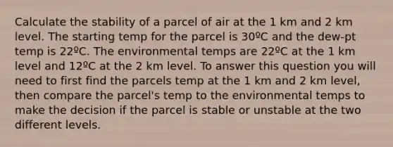 Calculate the stability of a parcel of air at the 1 km and 2 km level. The starting temp for the parcel is 30ºC and the dew-pt temp is 22ºC. The environmental temps are 22ºC at the 1 km level and 12ºC at the 2 km level. To answer this question you will need to first find the parcels temp at the 1 km and 2 km level, then compare the parcel's temp to the environmental temps to make the decision if the parcel is stable or unstable at the two different levels.