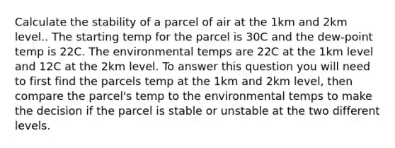 Calculate the stability of a parcel of air at the 1km and 2km level.. The starting temp for the parcel is 30C and the dew-point temp is 22C. The environmental temps are 22C at the 1km level and 12C at the 2km level. To answer this question you will need to first find the parcels temp at the 1km and 2km level, then compare the parcel's temp to the environmental temps to make the decision if the parcel is stable or unstable at the two different levels.