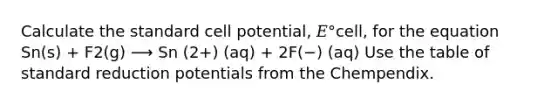 Calculate the standard cell potential, 𝐸°cell, for the equation Sn(s) + F2(g) ⟶ Sn (2+) (aq) + 2F(−) (aq) Use the table of standard reduction potentials from the Chempendix.