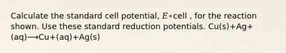 Calculate the standard cell potential, 𝐸∘cell , for the reaction shown. Use these standard reduction potentials. Cu(s)+Ag+(aq)⟶Cu+(aq)+Ag(s)