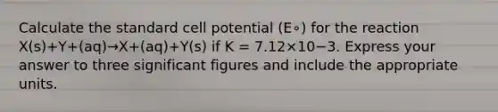 Calculate the standard cell potential (E∘) for the reaction X(s)+Y+(aq)→X+(aq)+Y(s) if K = 7.12×10−3. Express your answer to three <a href='https://www.questionai.com/knowledge/kFFoNy5xk3-significant-figures' class='anchor-knowledge'>significant figures</a> and include the appropriate units.