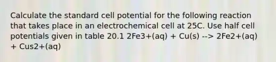 Calculate the standard cell potential for the following reaction that takes place in an electrochemical cell at 25C. Use half cell potentials given in table 20.1 2Fe3+(aq) + Cu(s) --> 2Fe2+(aq) + Cus2+(aq)