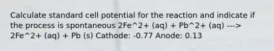 Calculate standard cell potential for the reaction and indicate if the process is spontaneous 2Fe^2+ (aq) + Pb^2+ (aq) ---> 2Fe^2+ (aq) + Pb (s) Cathode: -0.77 Anode: 0.13