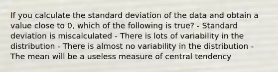 If you calculate the standard deviation of the data and obtain a value close to 0, which of the following is true? - Standard deviation is miscalculated - There is lots of variability in the distribution - There is almost no variability in the distribution - The mean will be a useless measure of central tendency