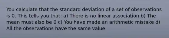 You calculate that the standard deviation of a set of observations is 0. This tells you that: a) There is no linear association b) The mean must also be 0 c) You have made an arithmetic mistake d) All the observations have the same value