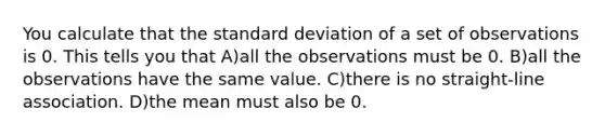 You calculate that the standard deviation of a set of observations is 0. This tells you that A)all the observations must be 0. B)all the observations have the same value. C)there is no straight-line association. D)the mean must also be 0.