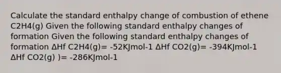 Calculate the standard enthalpy change of combustion of ethene C2H4(g) Given the following standard enthalpy changes of formation Given the following standard enthalpy changes of formation ΔHf C2H4(g)= -52KJmol-1 ΔHf CO2(g)= -394KJmol-1 ΔHf CO2(g) )= -286KJmol-1