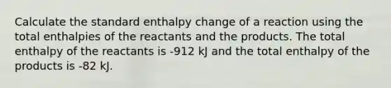 Calculate the standard enthalpy change of a reaction using the total enthalpies of the reactants and the products. The total enthalpy of the reactants is -912 kJ and the total enthalpy of the products is -82 kJ.