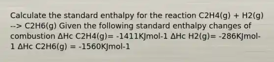 Calculate the standard enthalpy for the reaction C2H4(g) + H2(g) --> C2H6(g) Given the following standard enthalpy changes of combustion ΔHc C2H4(g)= -1411KJmol-1 ΔHc H2(g)= -286KJmol-1 ΔHc C2H6(g) = -1560KJmol-1