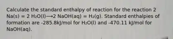 Calculate the standard enthalpy of reaction for the reaction 2 Na(s) = 2 H₂O(I)⟶2 NaOH(aq) = H₂(g). Standard enthalpies of formation are -285.8kJ/mol for H₂O(l) and -470.11 kJ/mol for NaOH(aq).