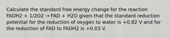 Calculate the standard free energy change for the reaction FADH2 + 1/2O2 → FAD + H2O given that the standard reduction potential for the reduction of oxygen to water is +0.82 V and for the reduction of FAD to FADH2 is +0.03 V.