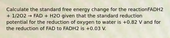 Calculate the standard free energy change for the reactionFADH2 + 1/2O2 → FAD + H2O given that the standard reduction potential for the reduction of oxygen to water is +0.82 V and for the reduction of FAD to FADH2 is +0.03 V.