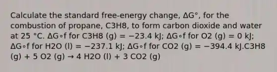 Calculate the standard free-energy change, ΔG°, for the combustion of propane, C3H8, to form carbon dioxide and water at 25 °C. ΔG∘f for C3H8 (g) = −23.4 kJ; ΔG∘f for O2 (g) = 0 kJ; ΔG∘f for H2O (l) = −237.1 kJ; ΔG∘f for CO2 (g) = −394.4 kJ.C3H8 (g) + 5 O2 (g) → 4 H2O (l) + 3 CO2 (g)