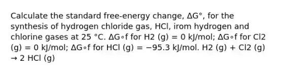 Calculate the standard free-energy change, ΔG°, for the synthesis of hydrogen chloride gas, HCl, irom hydrogen and chlorine gases at 25 °C. ΔG∘f for H2 (g) = 0 kJ/mol; ΔG∘f for Cl2 (g) = 0 kJ/mol; ΔG∘f for HCl (g) = −95.3 kJ/mol. H2 (g) + Cl2 (g) → 2 HCl (g)