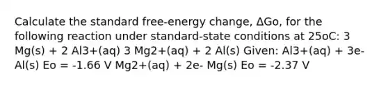 Calculate the standard free-energy change, ΔGo, for the following reaction under standard-state conditions at 25oC: 3 Mg(s) + 2 Al3+(aq) 3 Mg2+(aq) + 2 Al(s) Given: Al3+(aq) + 3e- Al(s) Eo = -1.66 V Mg2+(aq) + 2e- Mg(s) Eo = -2.37 V