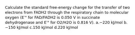 Calculate the standard free-energy change for the transfer of two electrons from FADH2 through the respiratory chain to molecular oxygen (E′° for FAD/FADH2 is 0.050 V in succinate dehydrogenase and E′° for O2/H2O is 0.816 V). a.−220 kJ/mol b.−150 kJ/mol c.150 kJ/mol d.220 kJ/mol