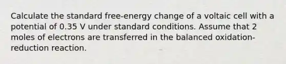 Calculate the standard free-energy change of a voltaic cell with a potential of 0.35 V under standard conditions. Assume that 2 moles of electrons are transferred in the balanced oxidation-reduction reaction.