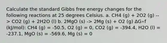 Calculate the standard <a href='https://www.questionai.com/knowledge/kJYzjvNa6b-gibbs-free-energy' class='anchor-knowledge'>gibbs free energy</a> changes for the following reactions at 25 degrees Celsius. a. CH4 (g) + 2O2 (g) --> CO2 (g) + 2H2O (l) b. 2MgO (s) -> 2Mg (s) + O2 (g) ΔG∘f (kJ/mol): CH4 (g) = -50.5, O2 (g) = 0, CO2 (g) = -394.4, H2O (l) = -237.1, MgO (s) = -569.6, Mg (s) = 0