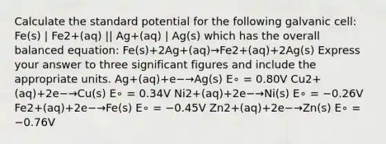 Calculate the standard potential for the following galvanic cell: Fe(s) | Fe2+(aq) || Ag+(aq) | Ag(s) which has the overall balanced equation: Fe(s)+2Ag+(aq)→Fe2+(aq)+2Ag(s) Express your answer to three significant figures and include the appropriate units. Ag+(aq)+e−→Ag(s) E∘ = 0.80V Cu2+(aq)+2e−→Cu(s) E∘ = 0.34V Ni2+(aq)+2e−→Ni(s) E∘ = −0.26V Fe2+(aq)+2e−→Fe(s) E∘ = −0.45V Zn2+(aq)+2e−→Zn(s) E∘ = −0.76V