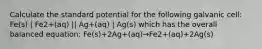 Calculate the standard potential for the following galvanic cell: Fe(s) | Fe2+(aq) || Ag+(aq) | Ag(s) which has the overall balanced equation: Fe(s)+2Ag+(aq)→Fe2+(aq)+2Ag(s)