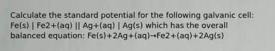 Calculate the standard potential for the following galvanic cell: Fe(s) | Fe2+(aq) || Ag+(aq) | Ag(s) which has the overall balanced equation: Fe(s)+2Ag+(aq)→Fe2+(aq)+2Ag(s)