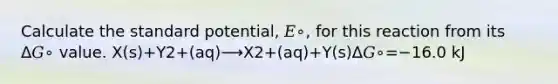 Calculate the standard potential, 𝐸∘, for this reaction from its Δ𝐺∘ value. X(s)+Y2+(aq)⟶X2+(aq)+Y(s)Δ𝐺∘=−16.0 kJ