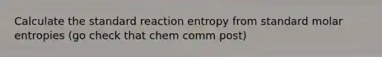 Calculate the standard reaction entropy from standard molar entropies (go check that chem comm post)