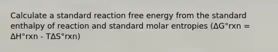 Calculate a standard reaction free energy from the standard enthalpy of reaction and standard molar entropies (∆G°rxn = ∆H°rxn - T∆S°rxn)