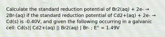 Calculate the standard reduction potential of Br2(aq) + 2e- → 2Br-(aq) if the standard reduction potential of Cd2+(aq) + 2e- → Cd(s) is -0.40V, and given the following occurring in a galvanic cell: Cd(s)| Cd2+(aq) || Br2(aq) | Br- ; E° = 1.49V