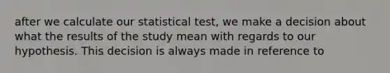 after we calculate our statistical test, we make a decision about what the results of the study mean with regards to our hypothesis. This decision is always made in reference to