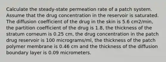 Calculate the steady-state permeation rate of a patch system. Assume that the drug concentration in the reservoir is saturated. The diffusion coefficient of the drug in the skin is 5.6 cm2/min, the partition coefficient of the drug is 1.8, the thickness of the stratum corneum is 0.25 cm, the drug concentration in the patch drug reservoir is 100 micrograms/ml, the thickness of the patch polymer membrane is 0.46 cm and the thickness of the diffusion boundary layer is 0.09 micrometers.